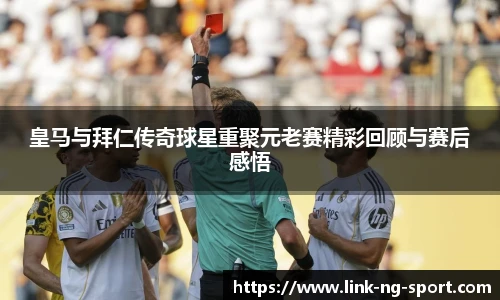皇马与拜仁传奇球星重聚元老赛精彩回顾与赛后感悟