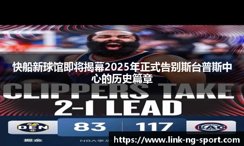 快船新球馆即将揭幕2025年正式告别斯台普斯中心的历史篇章